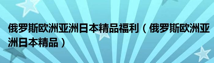 俄罗斯欧洲亚洲日本精品福利（俄罗斯欧洲亚洲日本精品）