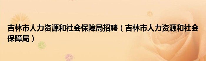 吉林市人力资源和社会保障局招聘（吉林市人力资源和社会保障局）