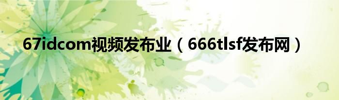 67idcom视频发布业（666tlsf发布网）