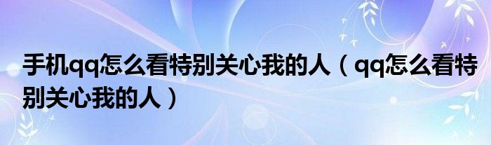 手机qq怎么看特别关心我的人（qq怎么看特别关心我的人）