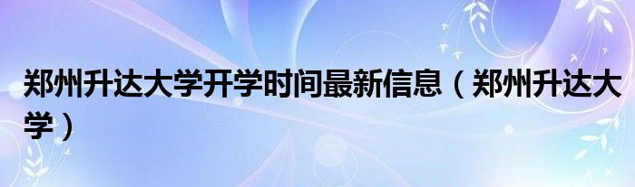 郑州升达大学开学时间最新信息（郑州升达大学）