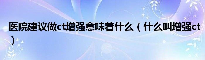 医院建议做ct增强意味着什么（什么叫增强ct）