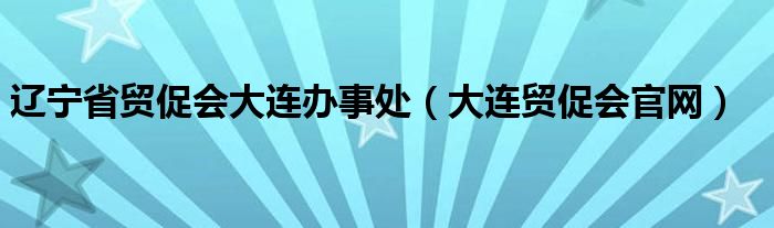 辽宁省贸促会大连办事处（大连贸促会官网）