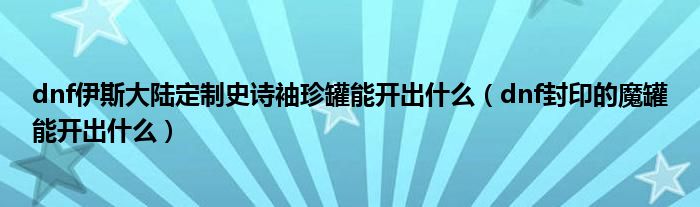 dnf伊斯大陆定制史诗袖珍罐能开出什么（dnf封印的魔罐能开出什么）