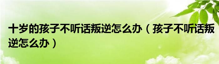 十岁的孩子不听话叛逆怎么办（孩子不听话叛逆怎么办）