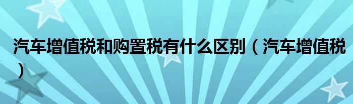 汽车增值税和购置税有什么区别（汽车增值税）