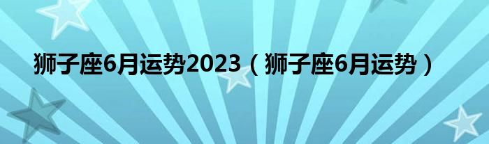 狮子座6月运势2023（狮子座6月运势）