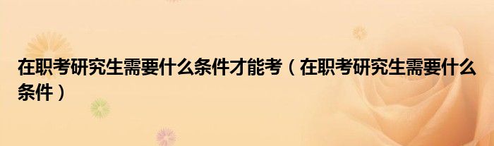 在职考研究生需要什么条件才能考（在职考研究生需要什么条件）