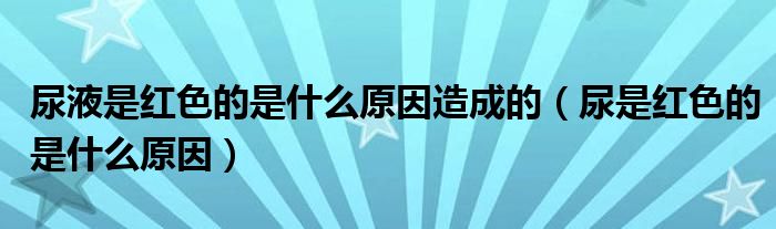 尿液是红色的是什么原因造成的（尿是红色的是什么原因）