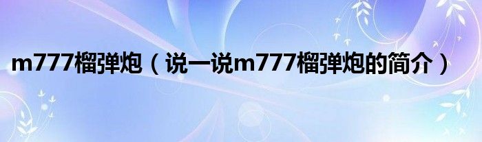 m777榴弹炮（说一说m777榴弹炮的简介）