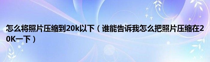 怎么将照片压缩到20k以下（谁能告诉我怎么把照片压缩在20K一下）