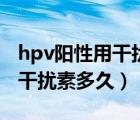 hpv阳性用干扰素多久可以复查（hpv阳性用干扰素多久）