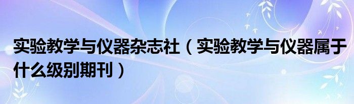 实验教学与仪器杂志社（实验教学与仪器属于什么级别期刊）