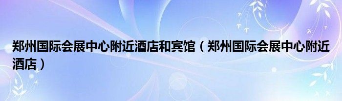 郑州国际会展中心附近酒店和宾馆（郑州国际会展中心附近酒店）