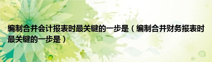 编制合并会计报表时最关键的一步是（编制合并财务报表时最关键的一步是）