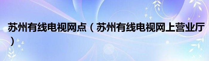 苏州有线电视网点（苏州有线电视网上营业厅）