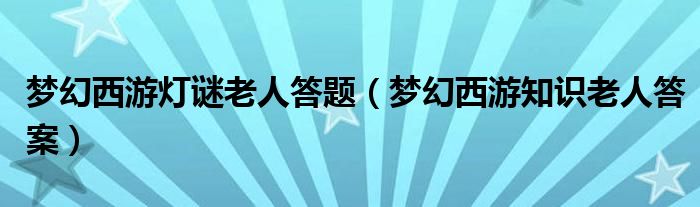 梦幻西游灯谜老人答题（梦幻西游知识老人答案）