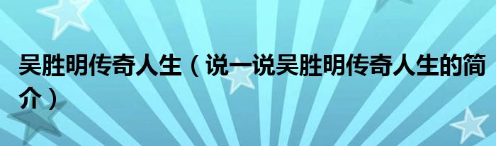 吴胜明传奇人生（说一说吴胜明传奇人生的简介）