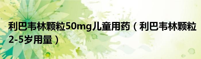 利巴韦林颗粒50mg儿童用药（利巴韦林颗粒2-5岁用量）