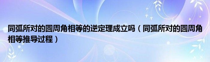 同弧所对的圆周角相等的逆定理成立吗（同弧所对的圆周角相等推导过程）