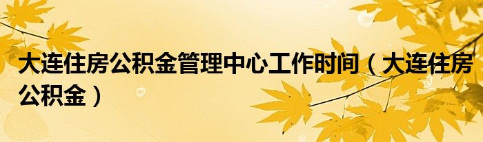 大连住房公积金管理中心工作时间（大连住房公积金）