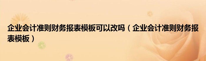 企业会计准则财务报表模板可以改吗（企业会计准则财务报表模板）