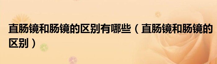 直肠镜和肠镜的区别有哪些（直肠镜和肠镜的区别）