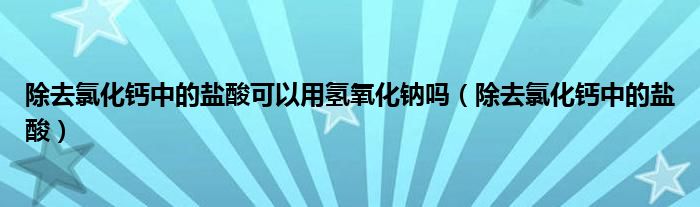 除去氯化钙中的盐酸可以用氢氧化钠吗（除去氯化钙中的盐酸）