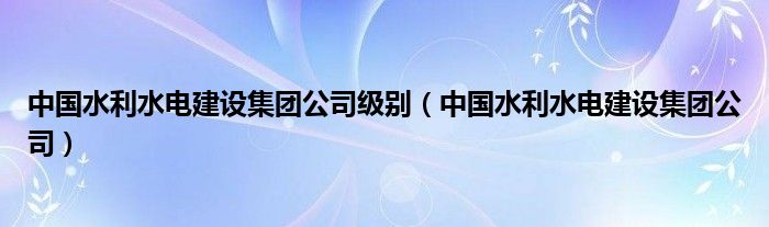 中国水利水电建设集团公司级别（中国水利水电建设集团公司）