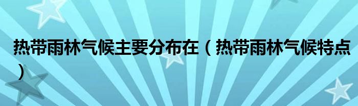 热带雨林气候主要分布在（热带雨林气候特点）