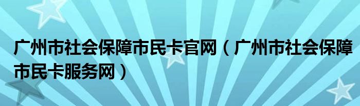 广州市社会保障市民卡官网（广州市社会保障市民卡服务网）