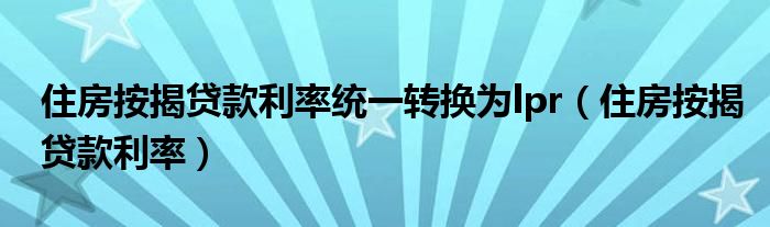 住房按揭贷款利率统一转换为lpr（住房按揭贷款利率）