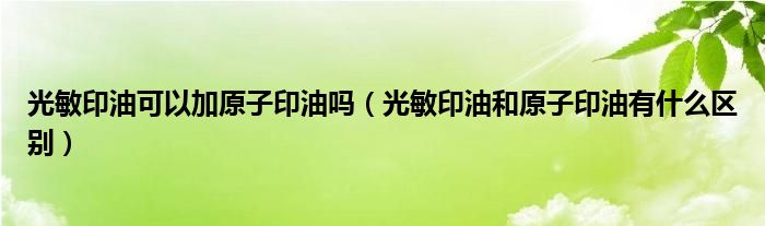 光敏印油可以加原子印油吗（光敏印油和原子印油有什么区别）