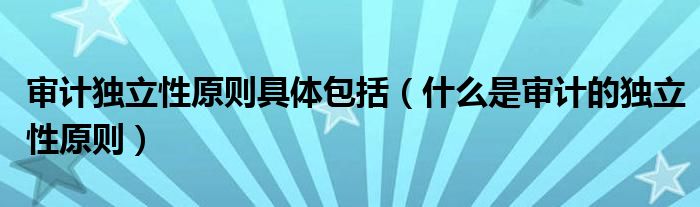 审计独立性原则具体包括（什么是审计的独立性原则）