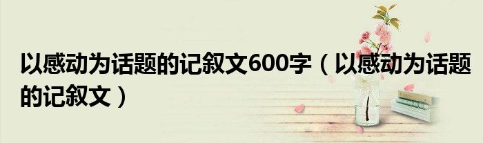 以感动为话题的记叙文600字（以感动为话题的记叙文）