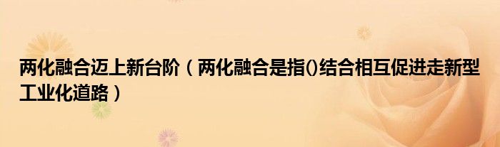 两化融合迈上新台阶（两化融合是指()结合相互促进走新型工业化道路）