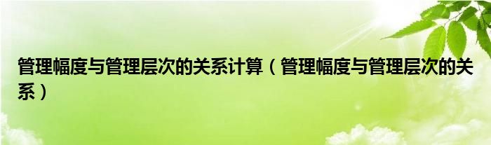 管理幅度与管理层次的关系计算（管理幅度与管理层次的关系）