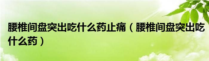 腰椎间盘突出吃什么药止痛（腰椎间盘突出吃什么药）