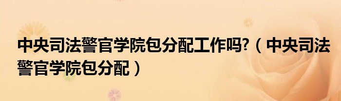 中央司法警官学院包分配工作吗?（中央司法警官学院包分配）