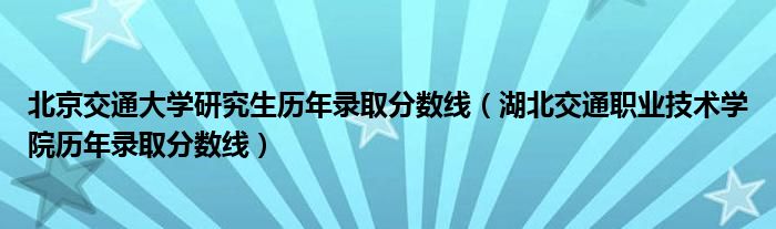 北京交通大学研究生历年录取分数线（湖北交通职业技术学院历年录取分数线）