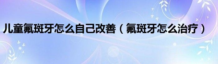 儿童氟斑牙怎么自己改善（氟斑牙怎么治疗）