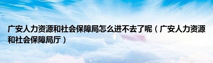 广安人力资源和社会保障局怎么进不去了呢（广安人力资源和社会保障局厅）