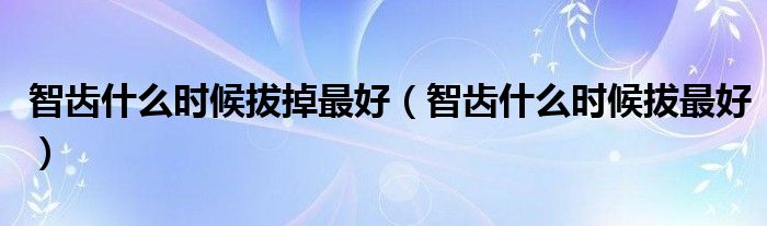 智齿什么时候拔掉最好（智齿什么时候拔最好）