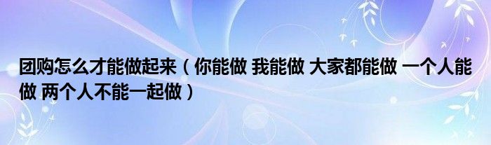 团购怎么才能做起来（你能做 我能做 大家都能做 一个人能做 两个人不能一起做）