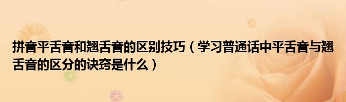 拼音平舌音和翘舌音的区别技巧（学习普通话中平舌音与翘舌音的区分的诀窍是什么）