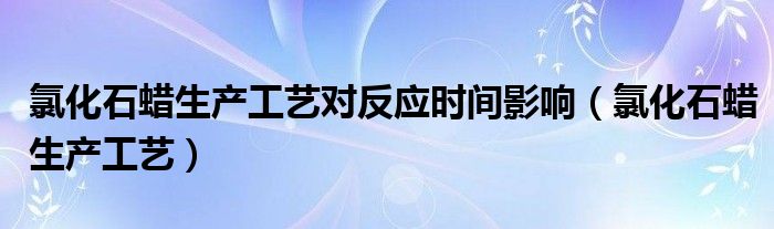 氯化石蜡生产工艺对反应时间影响（氯化石蜡生产工艺）