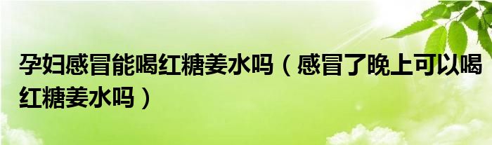 孕妇感冒能喝红糖姜水吗（感冒了晚上可以喝红糖姜水吗）