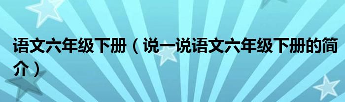 语文六年级下册（说一说语文六年级下册的简介）