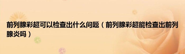 前列腺彩超可以检查出什么问题（前列腺彩超能检查出前列腺炎吗）