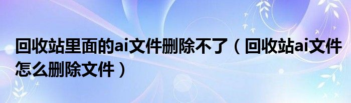 回收站里面的ai文件删除不了（回收站ai文件怎么删除文件）